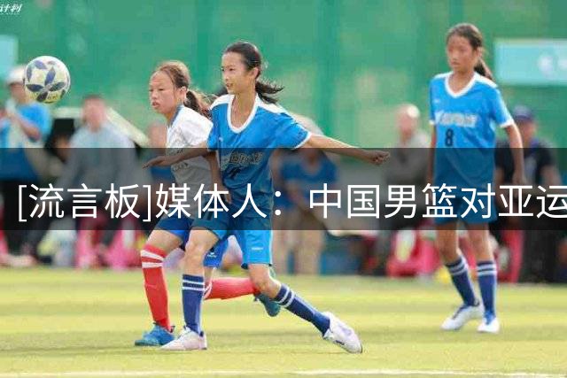 [流言板]媒体人：中国男篮对亚运会很重视，据说阵容上会有人回归